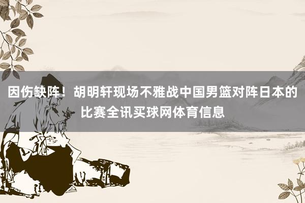 因伤缺阵！胡明轩现场不雅战中国男篮对阵日本的比赛全讯买球网体育信息