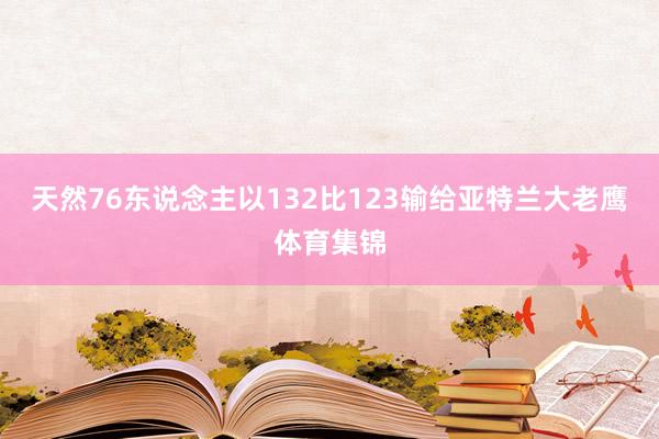 天然76东说念主以132比123输给亚特兰大老鹰体育集锦