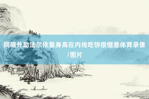 同曦外助法尔依靠身高在内线吃饼很惬意体育录像/图片