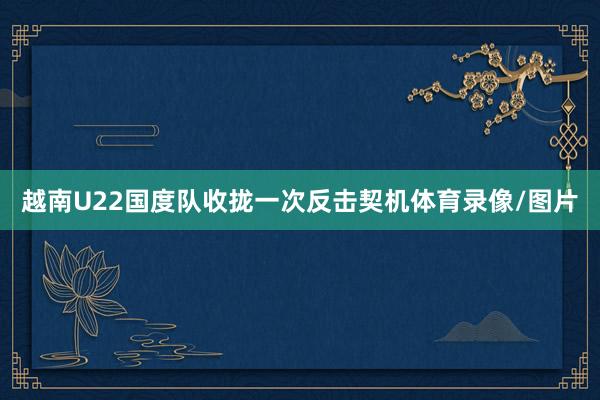越南U22国度队收拢一次反击契机体育录像/图片