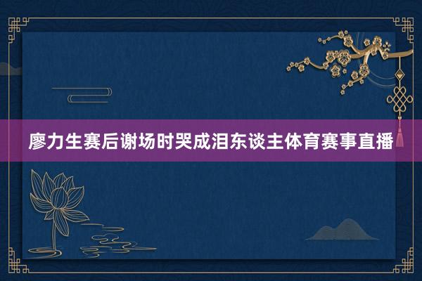 廖力生赛后谢场时哭成泪东谈主体育赛事直播