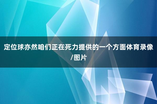 定位球亦然咱们正在死力提供的一个方面体育录像/图片