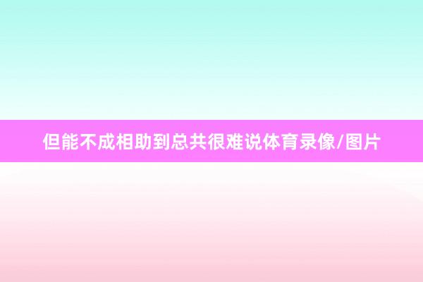 但能不成相助到总共很难说体育录像/图片