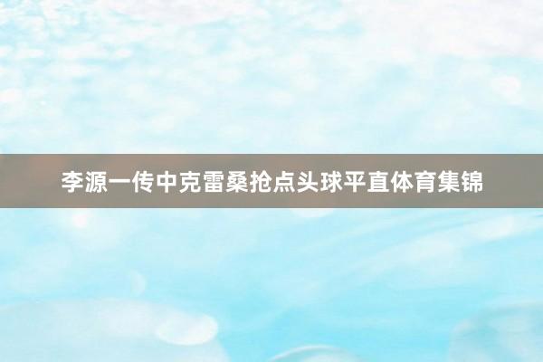 李源一传中克雷桑抢点头球平直体育集锦