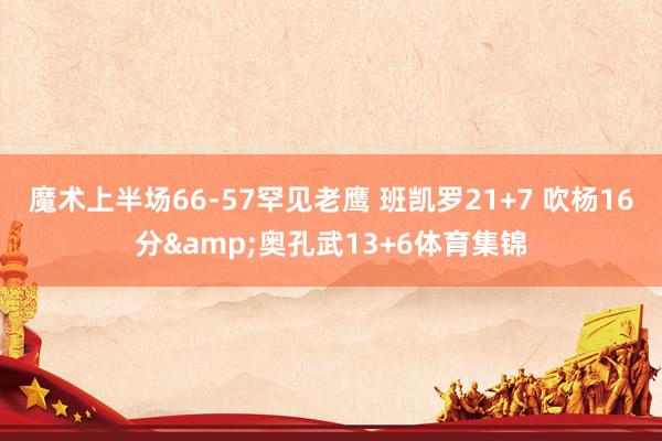 魔术上半场66-57罕见老鹰 班凯罗21+7 吹杨16分&奥孔武13+6体育集锦
