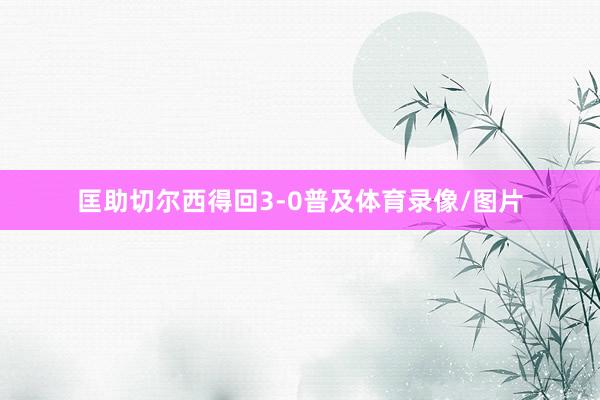匡助切尔西得回3-0普及体育录像/图片