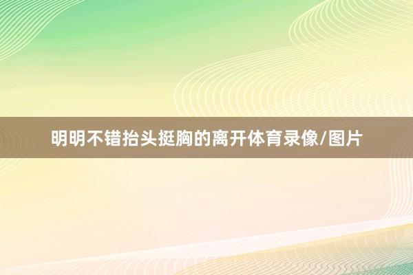 明明不错抬头挺胸的离开体育录像/图片