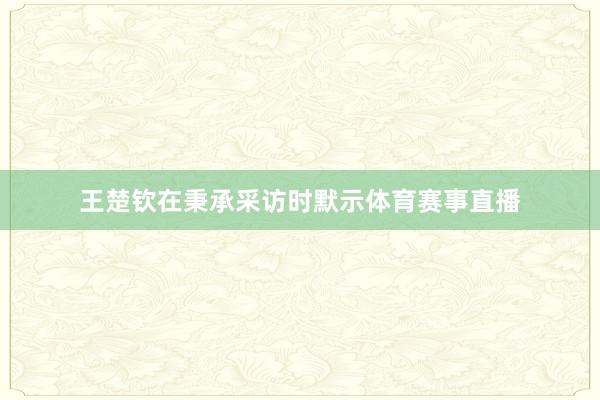王楚钦在秉承采访时默示体育赛事直播