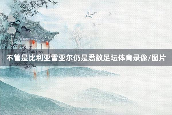 不管是比利亚雷亚尔仍是悉数足坛体育录像/图片