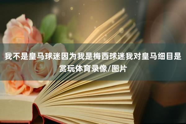 我不是皇马球迷因为我是梅西球迷我对皇马细目是赏玩体育录像/图片