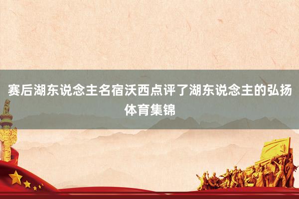 赛后湖东说念主名宿沃西点评了湖东说念主的弘扬体育集锦