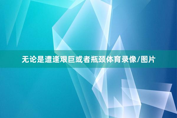 无论是遭逢艰巨或者瓶颈体育录像/图片
