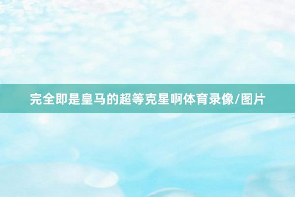 完全即是皇马的超等克星啊体育录像/图片
