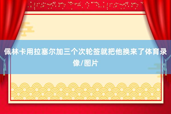 佩林卡用拉塞尔加三个次轮签就把他换来了体育录像/图片