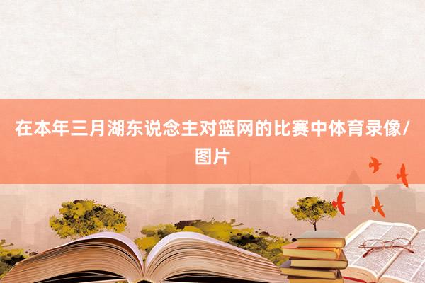 在本年三月湖东说念主对篮网的比赛中体育录像/图片