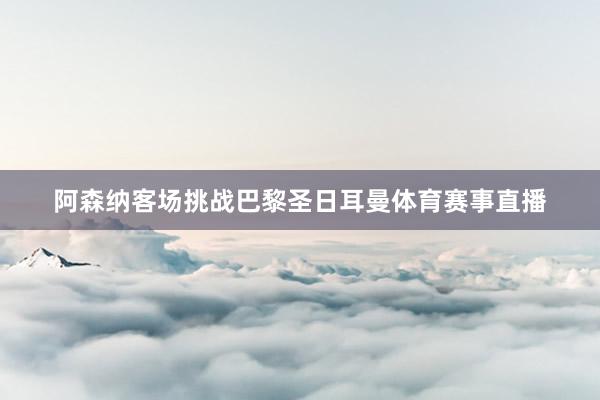 阿森纳客场挑战巴黎圣日耳曼体育赛事直播