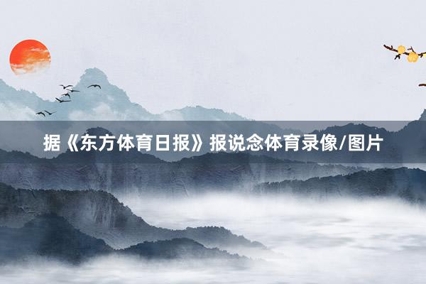 据《东方体育日报》报说念体育录像/图片