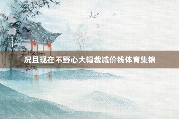 况且现在不野心大幅裁减价钱体育集锦