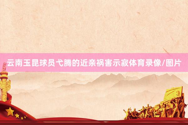 云南玉昆球员弋腾的近亲祸害示寂体育录像/图片