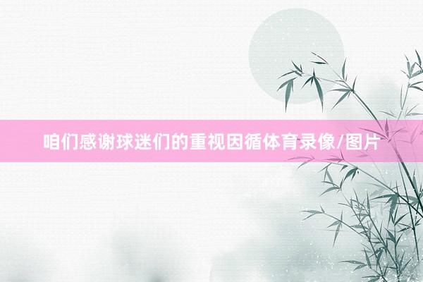咱们感谢球迷们的重视因循体育录像/图片