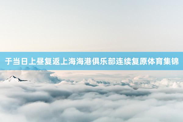 于当日上昼复返上海海港俱乐部连续复原体育集锦