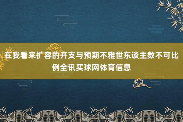 在我看来扩容的开支与预期不雅世东谈主数不可比例全讯买球网体育信息