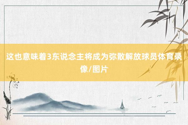 这也意味着3东说念主将成为弥散解放球员体育录像/图片