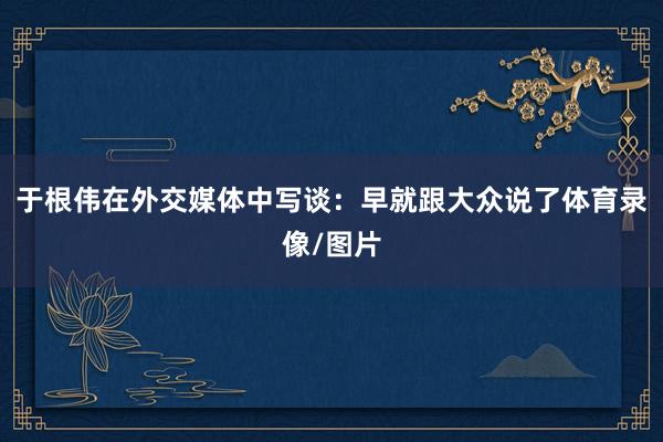 于根伟在外交媒体中写谈：早就跟大众说了体育录像/图片