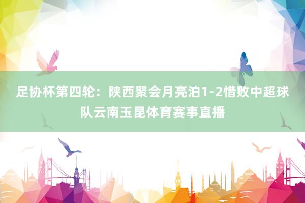 足协杯第四轮：陕西聚会月亮泊1-2惜败中超球队云南玉昆体育赛事直播