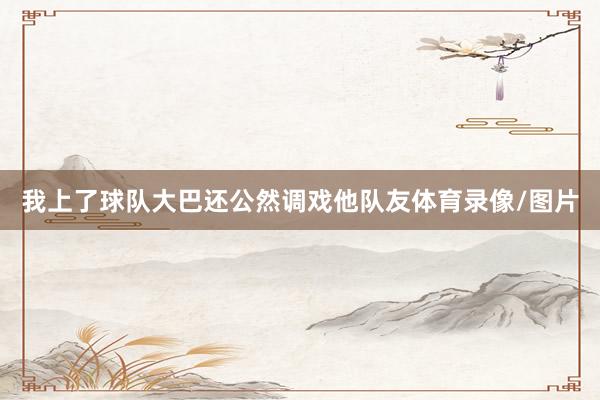我上了球队大巴还公然调戏他队友体育录像/图片