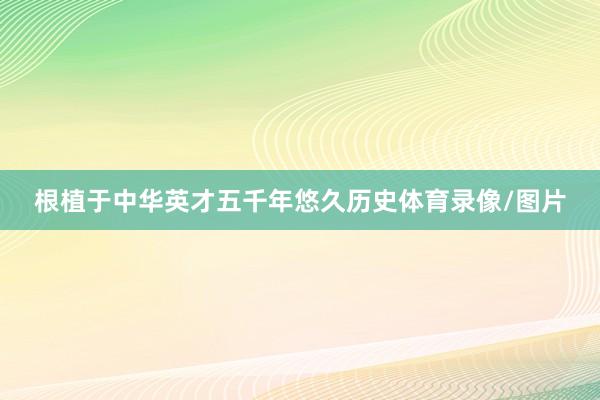 根植于中华英才五千年悠久历史体育录像/图片