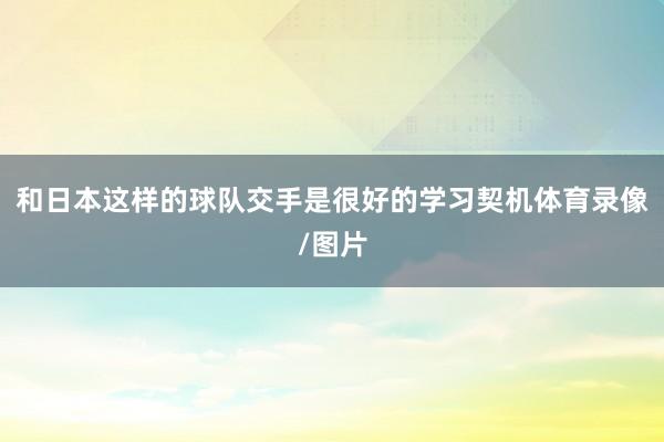 和日本这样的球队交手是很好的学习契机体育录像/图片