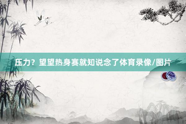 压力？望望热身赛就知说念了体育录像/图片