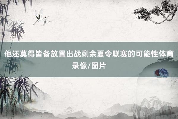 他还莫得皆备放置出战剩余夏令联赛的可能性体育录像/图片