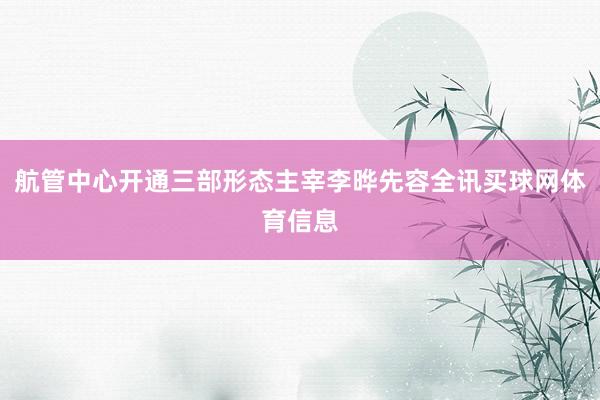 航管中心开通三部形态主宰李晔先容全讯买球网体育信息