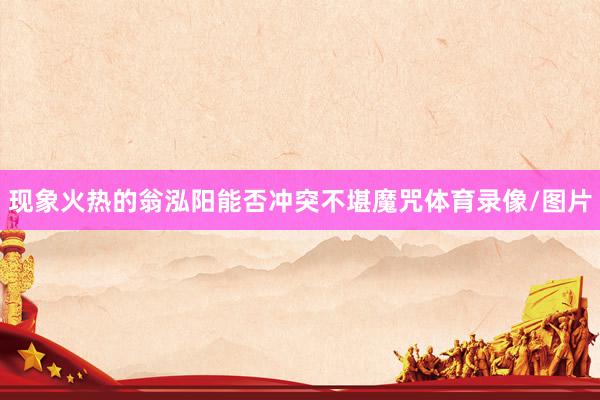 现象火热的翁泓阳能否冲突不堪魔咒体育录像/图片
