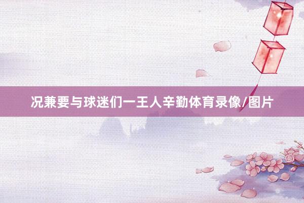 况兼要与球迷们一王人辛勤体育录像/图片