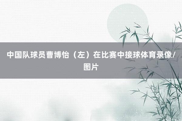 中国队球员曹博怡（左）在比赛中接球体育录像/图片