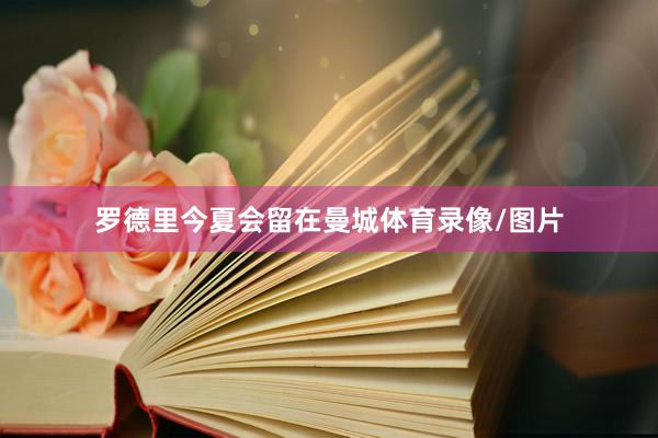 罗德里今夏会留在曼城体育录像/图片