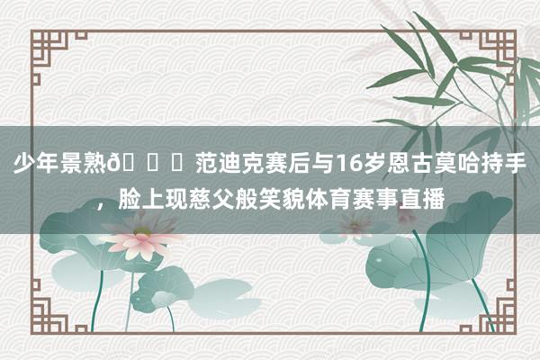 少年景熟😄范迪克赛后与16岁恩古莫哈持手，脸上现慈父般笑貌体育赛事直播