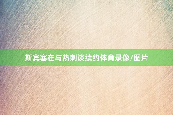 斯宾塞在与热刺谈续约体育录像/图片