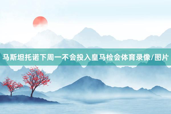 马斯坦托诺下周一不会投入皇马检会体育录像/图片