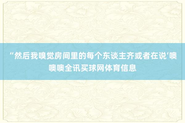 “然后我嗅觉房间里的每个东谈主齐或者在说‘噢噢噢全讯买球网体育信息