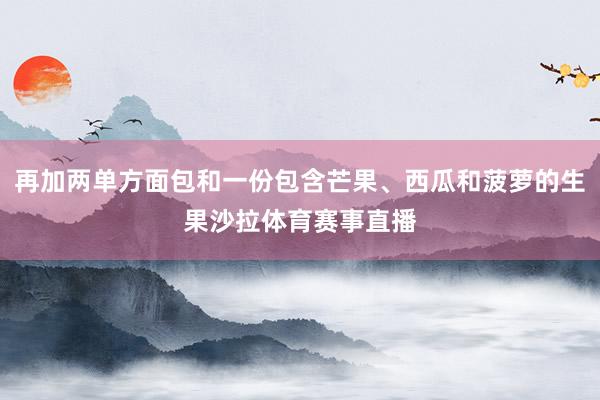 再加两单方面包和一份包含芒果、西瓜和菠萝的生果沙拉体育赛事直播