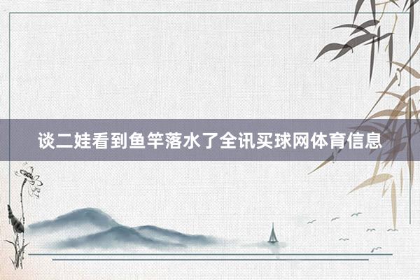 谈二娃看到鱼竿落水了全讯买球网体育信息