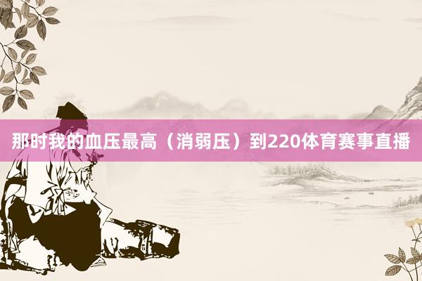那时我的血压最高（消弱压）到220体育赛事直播