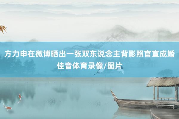 方力申在微博晒出一张双东说念主背影照官宣成婚佳音体育录像/图片