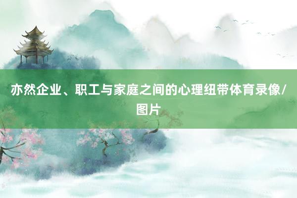 亦然企业、职工与家庭之间的心理纽带体育录像/图片