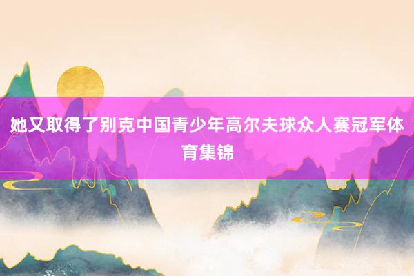 她又取得了别克中国青少年高尔夫球众人赛冠军体育集锦