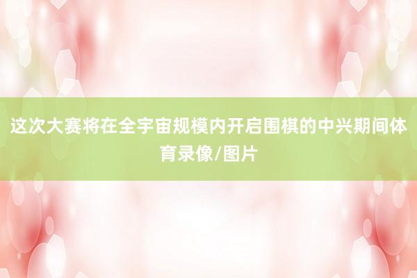 这次大赛将在全宇宙规模内开启围棋的中兴期间体育录像/图片